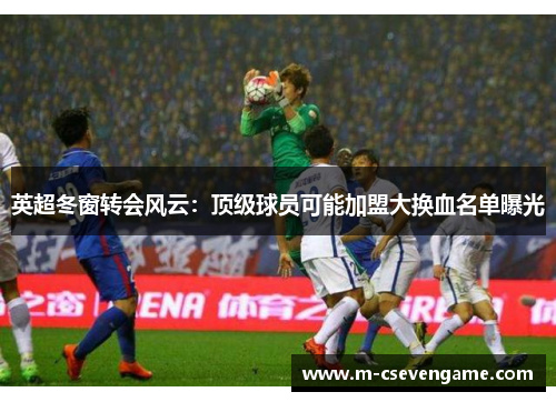 英超冬窗转会风云：顶级球员可能加盟大换血名单曝光
