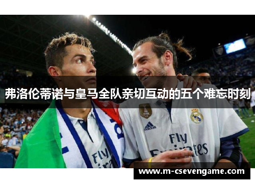 弗洛伦蒂诺与皇马全队亲切互动的五个难忘时刻