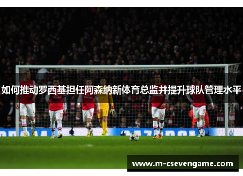 如何推动罗西基担任阿森纳新体育总监并提升球队管理水平