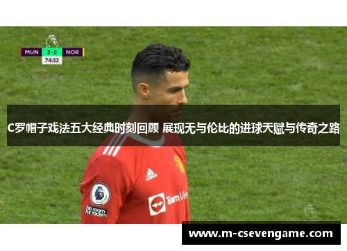 C罗帽子戏法五大经典时刻回顾 展现无与伦比的进球天赋与传奇之路