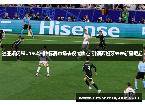 迪亚斯闪耀U19欧洲锦标赛中场表现成焦点 引领西班牙未来新星崛起